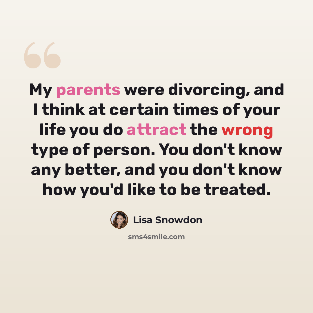 “My parents were divorcing, and I think at certain times of your life you do attract the wrong type of person. You don't know any better, and you don't know how you'd like to be treated.” quote by Lisa Snowdon