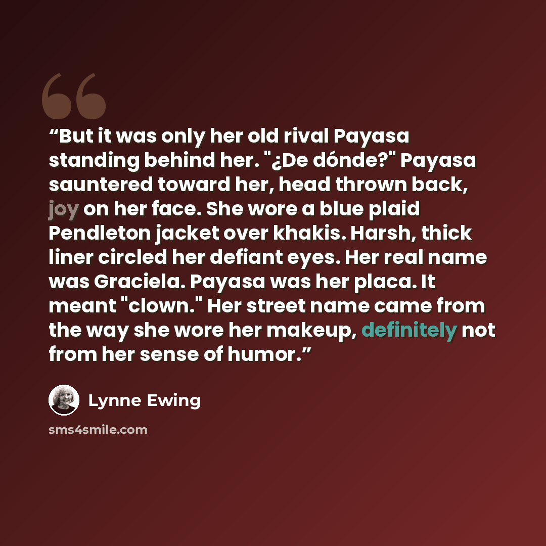 “But it was only her old rival Payasa standing behind her. "¿De dónde?" Payasa sauntered toward her, head thrown back, joy on her face. She wore a blue plaid Pendleton jacket over khakis. Harsh, thick liner circled her defiant eyes. Her real name was Graciela. Payasa was her placa. It meant…” quote by Lynne Ewing