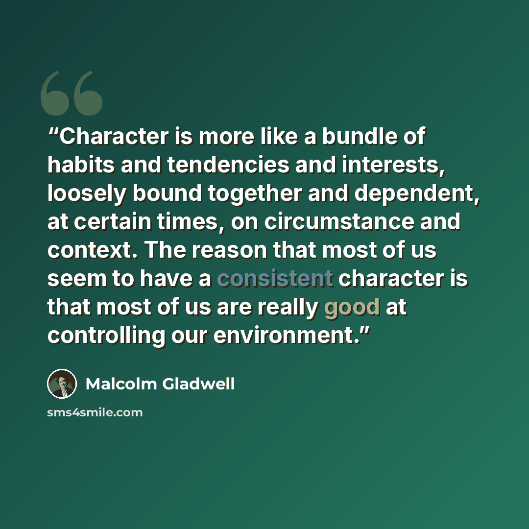 “Character is more like a bundle of habits and tendencies and interests, loosely bound together and dependent, at certain times, on circumstance and context. The reason that most of us seem to have a consistent character is that most of us are really good at controlling our environment.” quote by Malcolm Gladwell