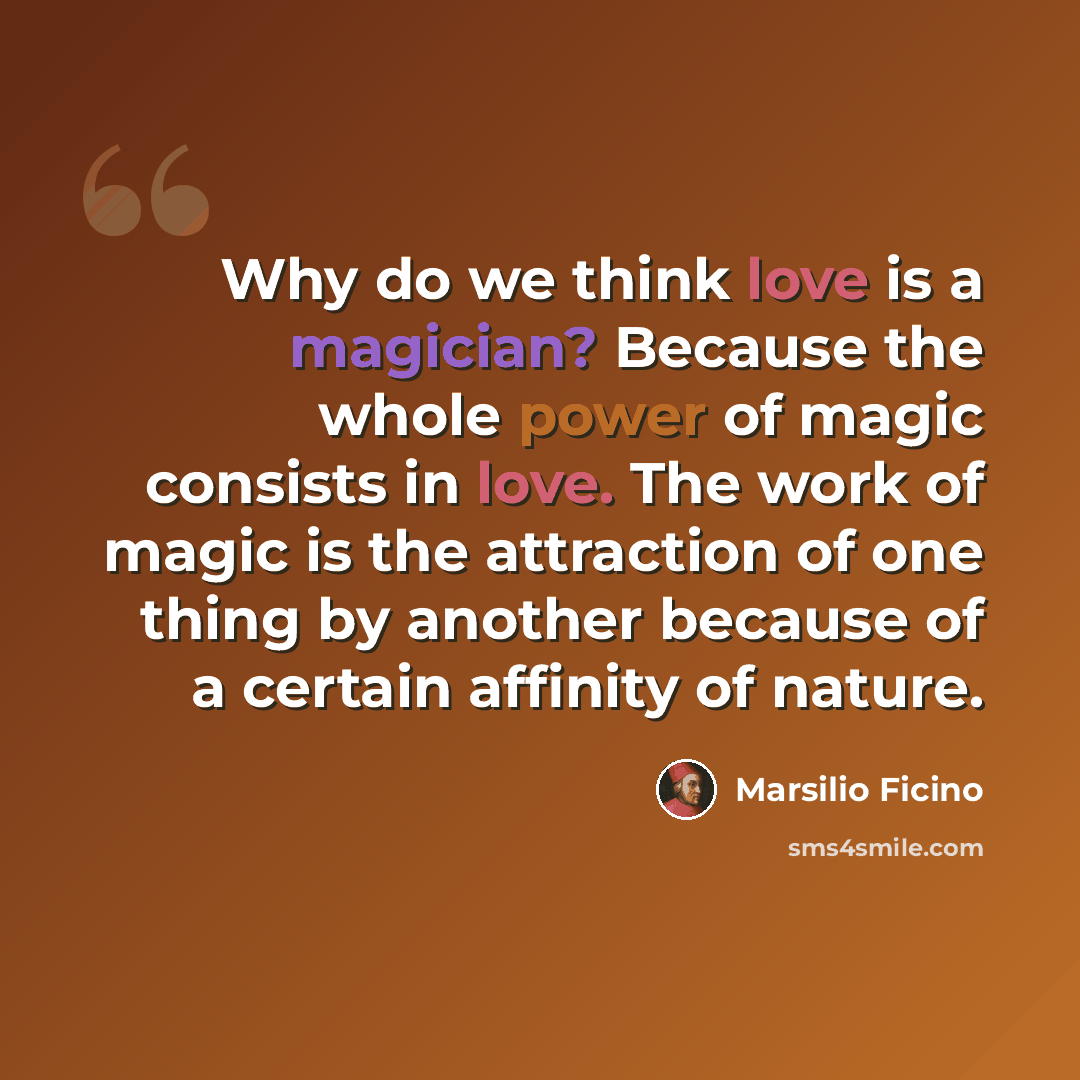 “Why do we think love is a magician? Because the whole power of magic consists in love. The work of magic is the attraction of one thing by another because of a certain affinity of nature.” quote by Marsilio Ficino