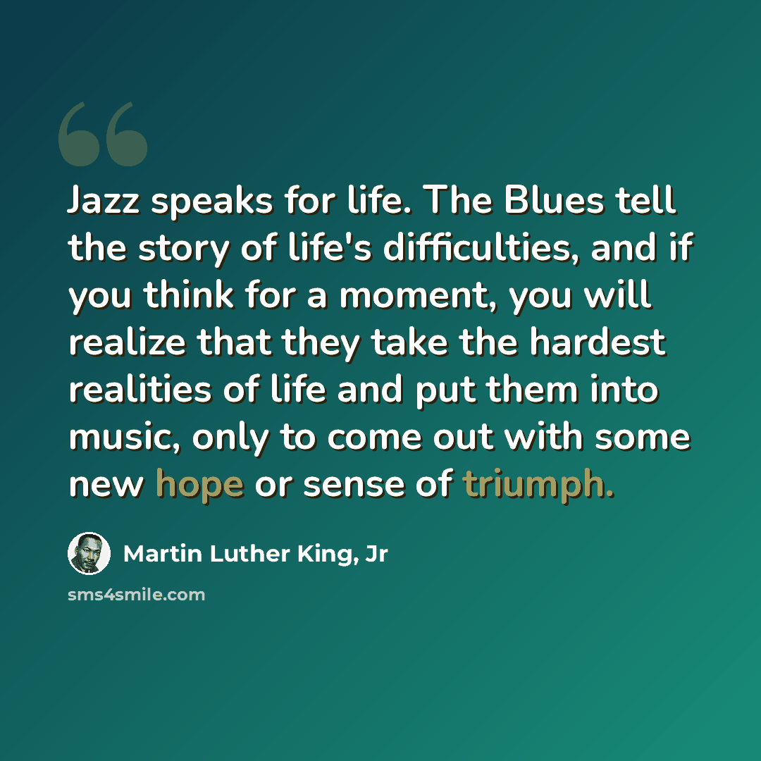 “Jazz speaks for life. The Blues tell the story of life's difficulties, and if you think for a moment, you will realize that they take the hardest realities of life and put them into music, only to come out with some new hope or sense of triumph.” quote by Martin Luther King, Jr