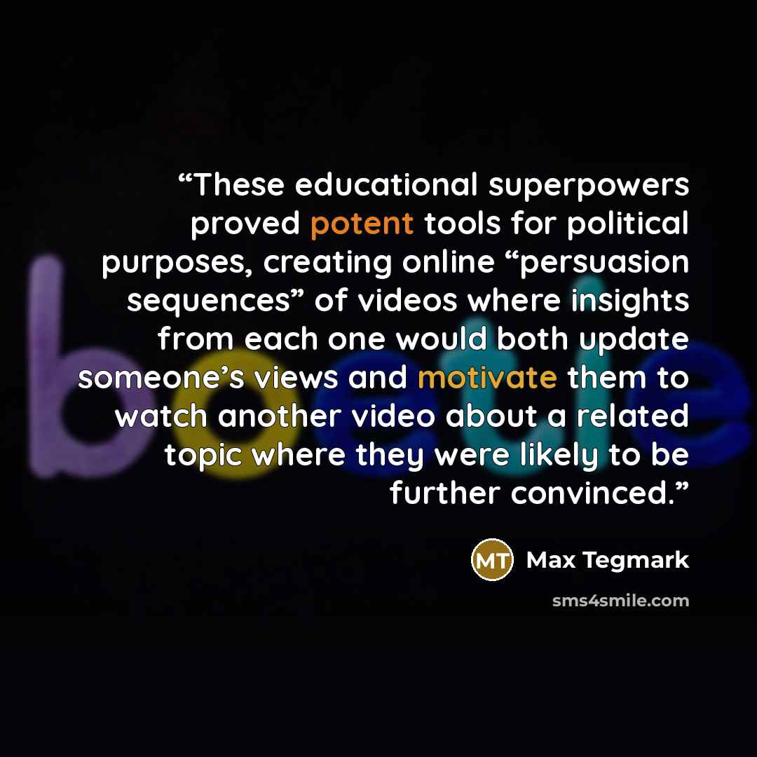 “These educational superpowers proved potent tools for political purposes, creating online “persuasion sequences” of videos where insights from each one would both update someone’s views and motivate them to watch another video about a related topic where they were likely to be further convinced.” quote by Max Tegmark
