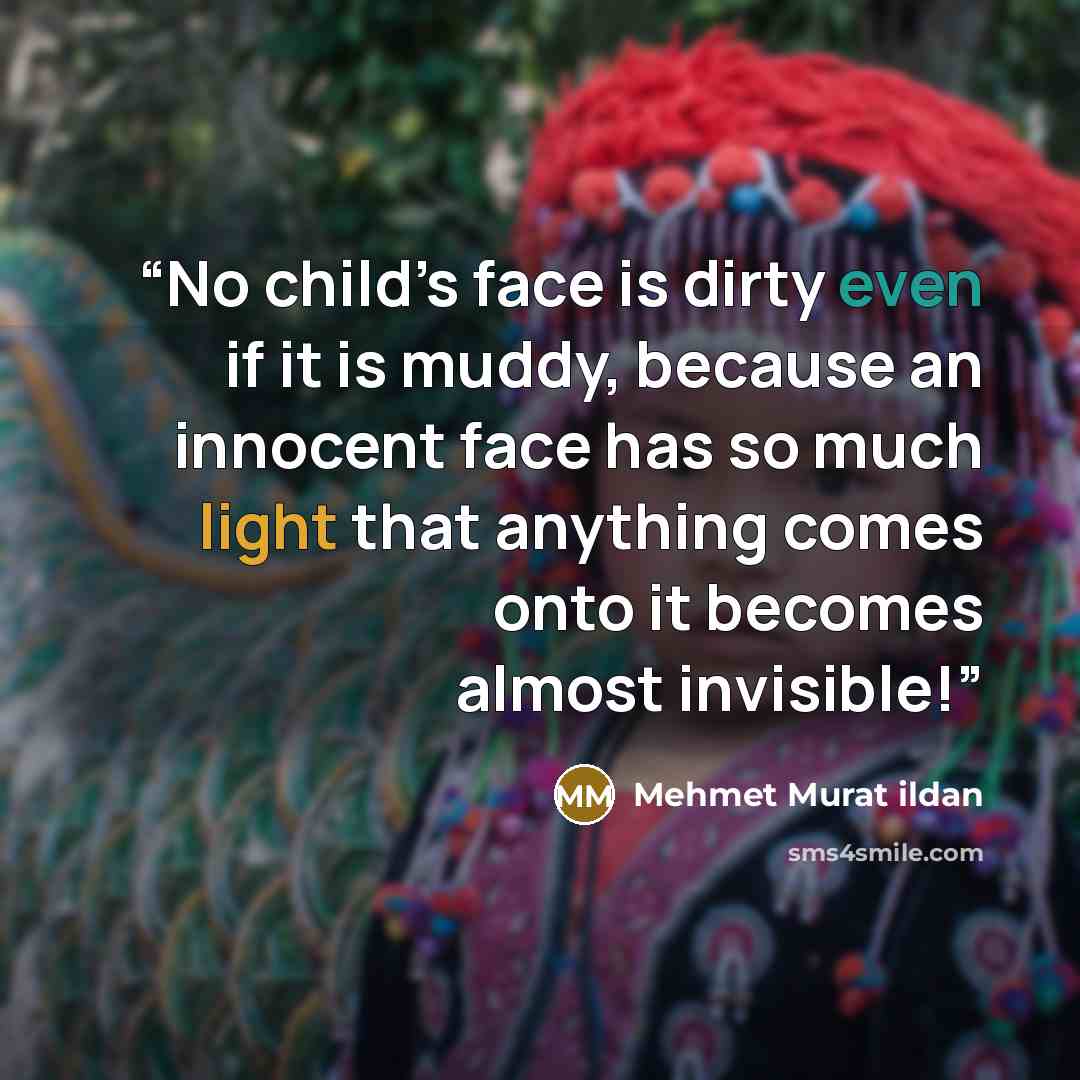 “No child’s face is dirty even if it is muddy, because an innocent face has so much light that anything comes onto it becomes almost invisible!” quote by Mehmet Murat ildan