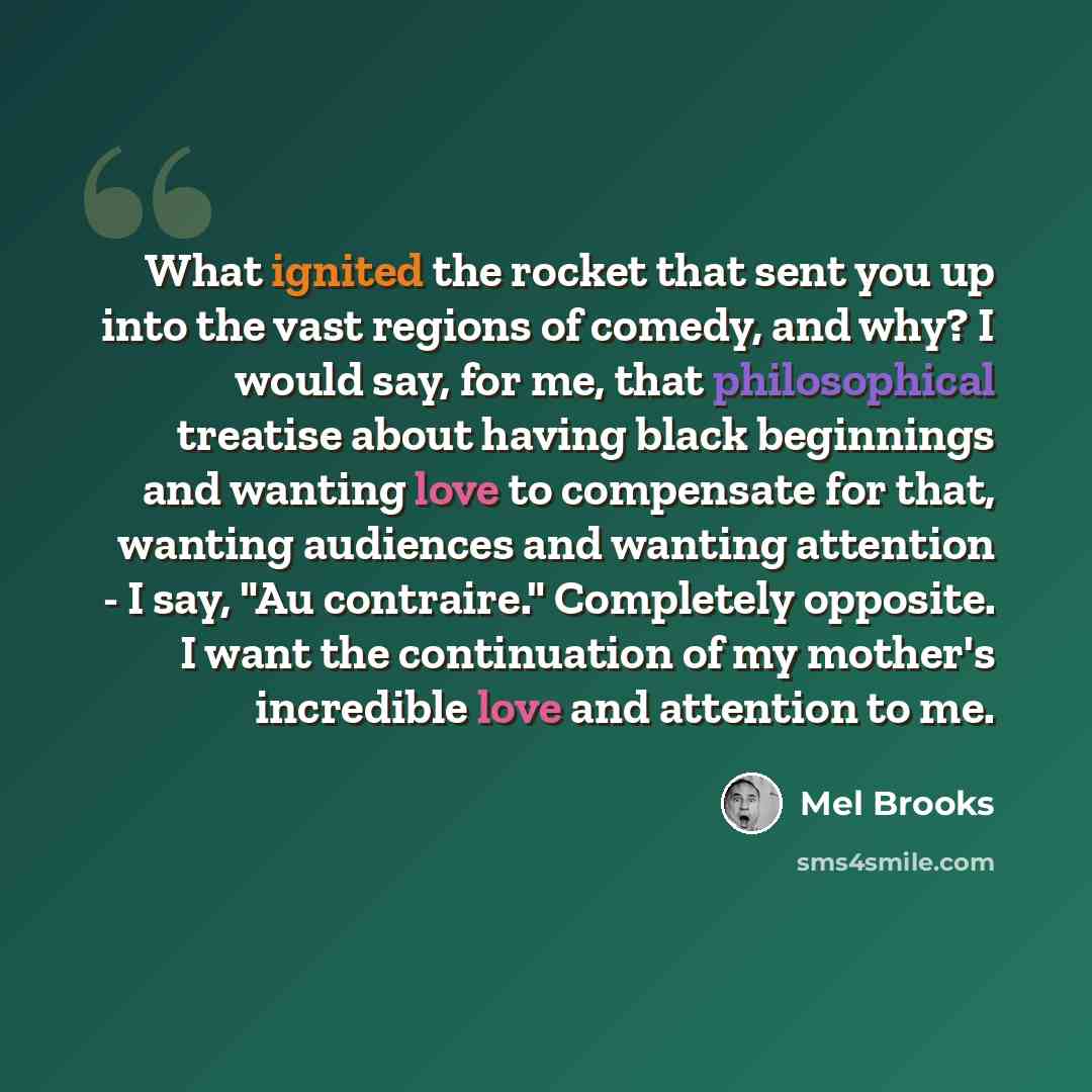 “What ignited the rocket that sent you up into the vast regions of comedy, and why? I would say, for me, that philosophical treatise about having black beginnings and wanting love to compensate for that, wanting audiences and wanting attention - I say, "Au contraire." Completely opposite. I want…” quote by Mel Brooks