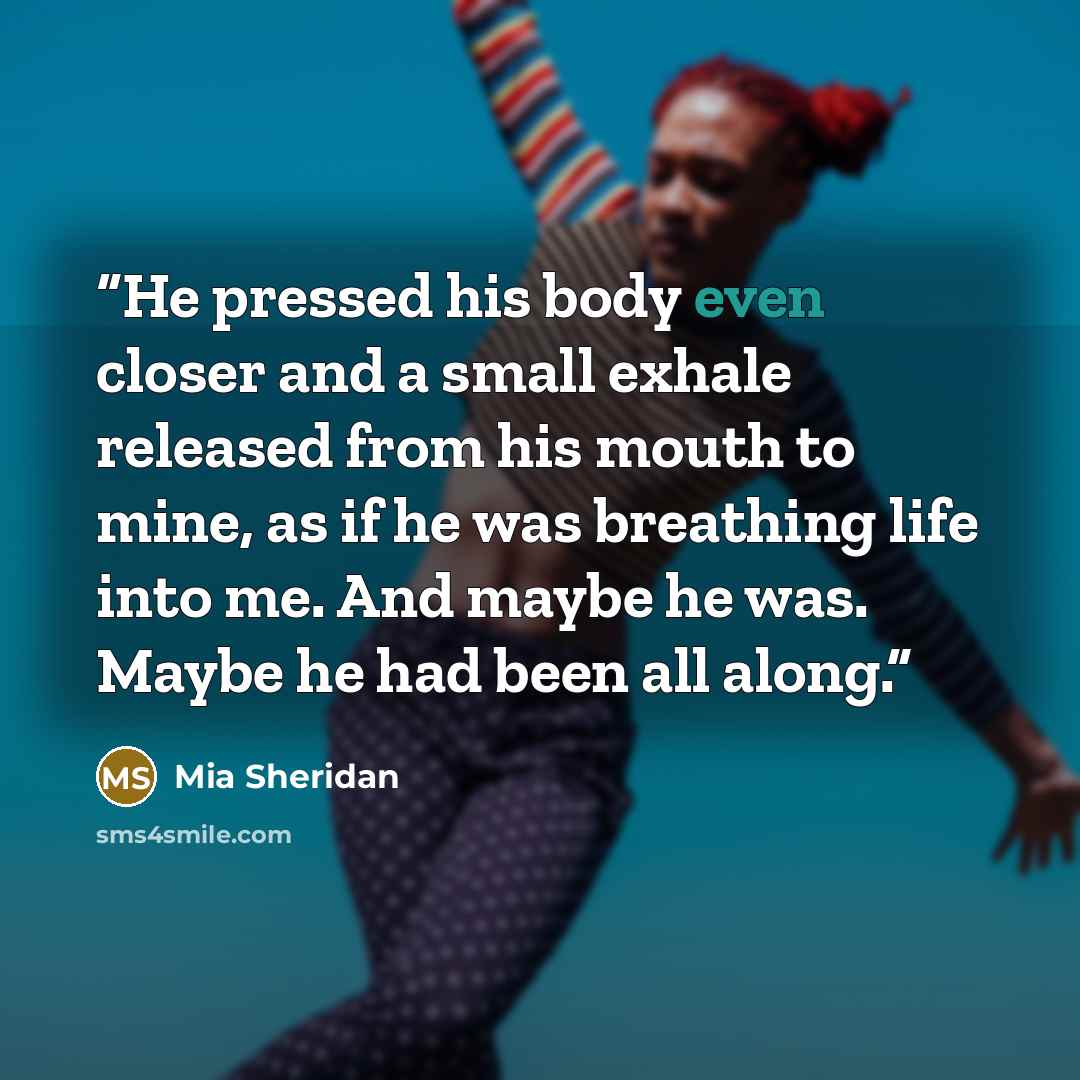 “He pressed his body even closer and a small exhale released from his mouth to mine, as if he was breathing life into me. And maybe he was. Maybe he had been all along.” quote by Mia Sheridan