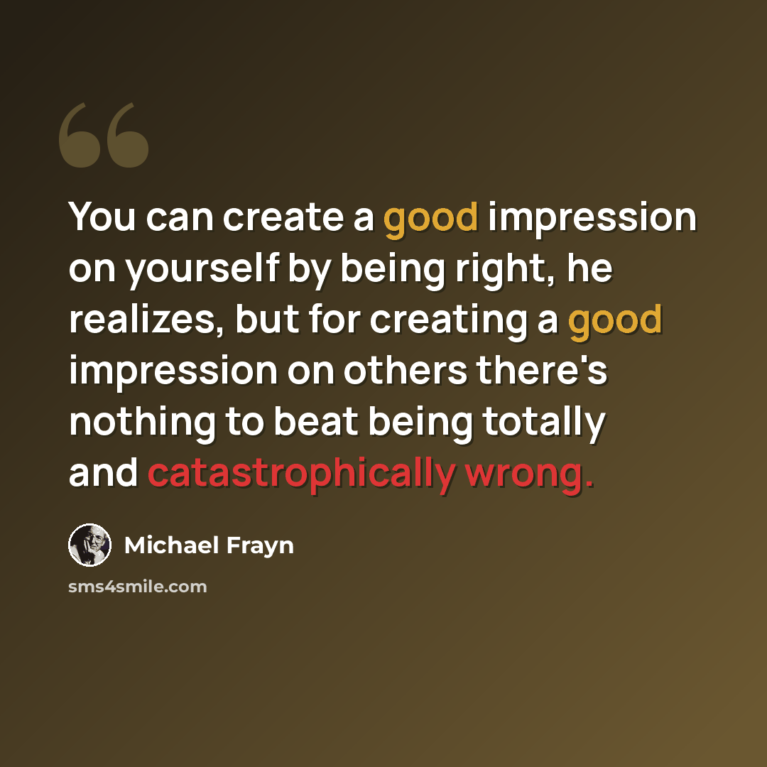 “You can create a good impression on yourself by being right, he realizes, but for creating a good impression on others there's nothing to beat being totally and catastrophically wrong.” quote by Michael Frayn