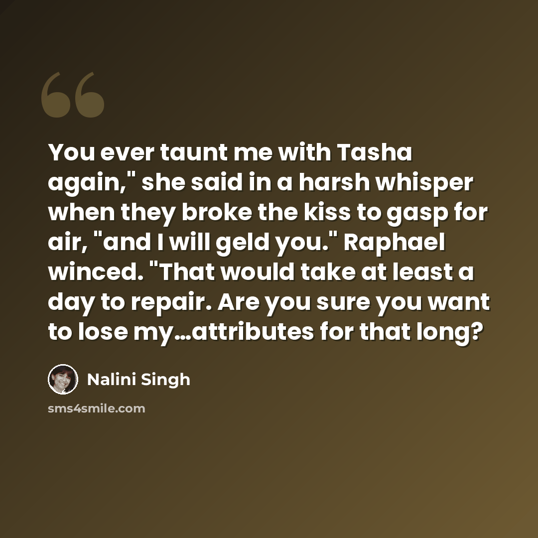 “You ever taunt me with Tasha again," she said in a harsh whisper when they broke the kiss to gasp for air, "and I will geld you." Raphael winced. "That would take at least a day to repair. Are you sure you want to lose my…attributes for that long?” quote by Nalini Singh