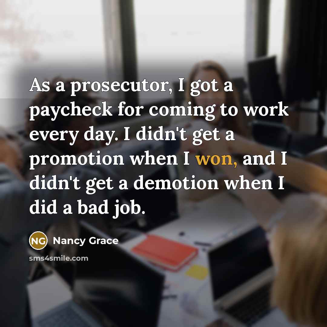 “As a prosecutor, I got a paycheck for coming to work every day. I didn't get a promotion when I won, and I didn't get a demotion when I did a bad job.” quote by Nancy Grace