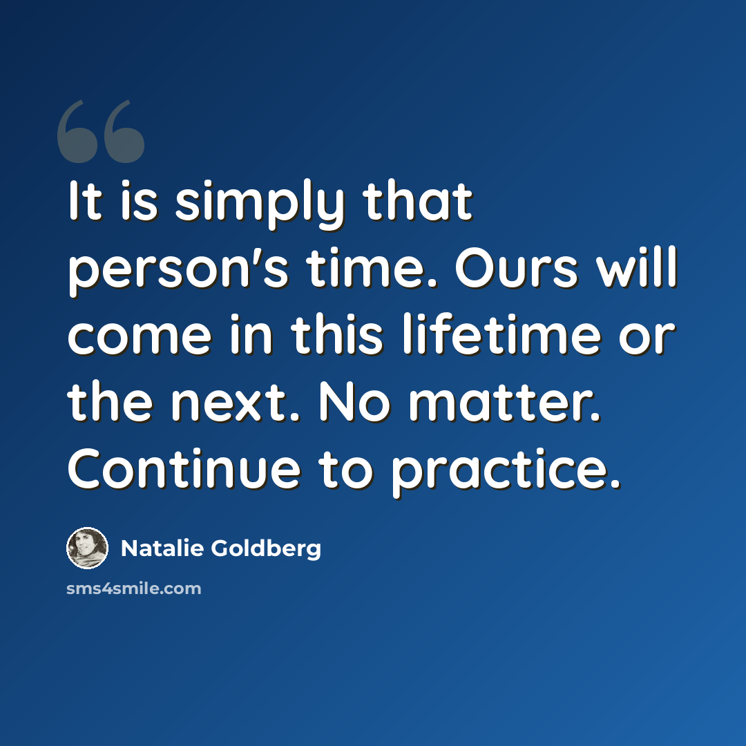 “It is simply that person's time. Ours will come in this lifetime or the next. No matter. Continue to practice.” quote by Natalie Goldberg
