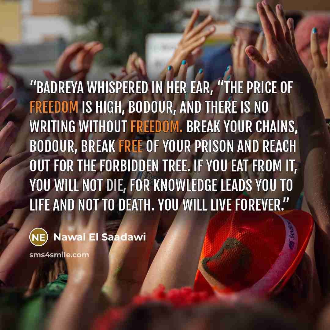 “Badreya whispered in her ear, “The price of freedom is high, Bodour, and there is no writing without freedom. Break your chains, Bodour, break free of your prison and reach out for the forbidden tree. If you eat from it, you will not die, for knowledge leads you to life and not to death. You will…” quote by Nawal El Saadawi