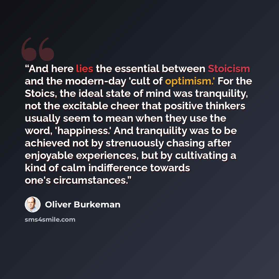 “And here lies the essential between Stoicism and the modern-day 'cult of optimism.' For the Stoics, the ideal state of mind was tranquility, not the excitable cheer that positive thinkers usually seem to mean when they use the word, 'happiness.' And tranquility was to be achieved not by…” quote by Oliver Burkeman