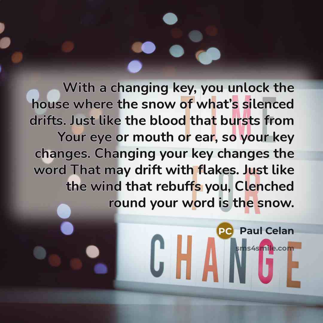 “With a changing key, you unlock the house where the snow of what’s silenced drifts. Just like the blood that bursts from Your eye or mouth or ear, so your key changes. Changing your key changes the word That may drift with flakes. Just like the wind that rebuffs you, Clenched round your word is…” quote by Paul Celan
