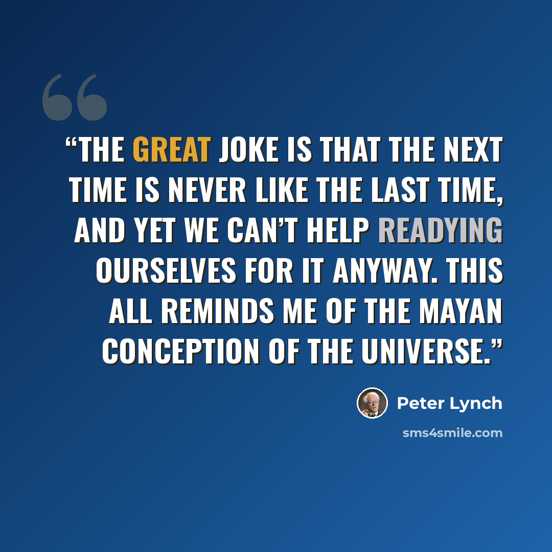 “The great joke is that the next time is never like the last time, and yet we can’t help readying ourselves for it anyway. This all reminds me of the Mayan conception of the universe.” quote by Peter Lynch