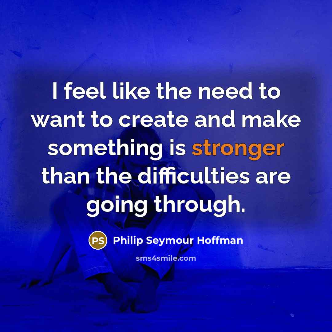 “I feel like the need to want to create and make something is stronger than the difficulties are going through.” quote by Philip Seymour Hoffman