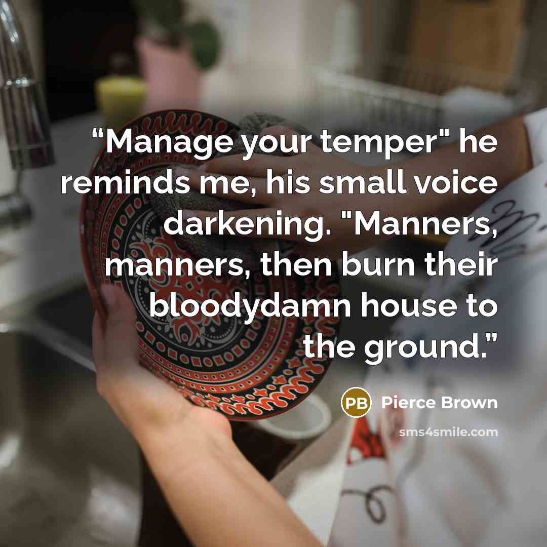 “Manage your temper" he reminds me, his small voice darkening. "Manners, manners, then burn their bloodydamn house to the ground.” quote by Pierce Brown