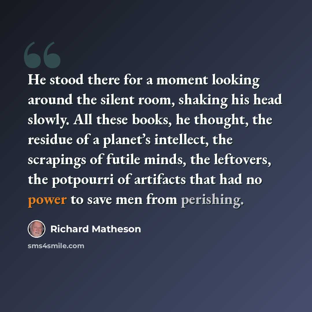 “He stood there for a moment looking around the silent room, shaking his head slowly. All these books, he thought, the residue of a planet’s intellect, the scrapings of futile minds, the leftovers, the potpourri of artifacts that had no power to save men from perishing.” quote by Richard Matheson
