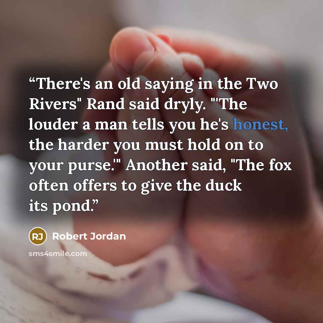 “There's an old saying in the Two Rivers" Rand said dryly. "'The louder a man tells you he's honest, the harder you must hold on to your purse.'" Another said, "The fox often offers to give the duck its pond.” quote by Robert Jordan