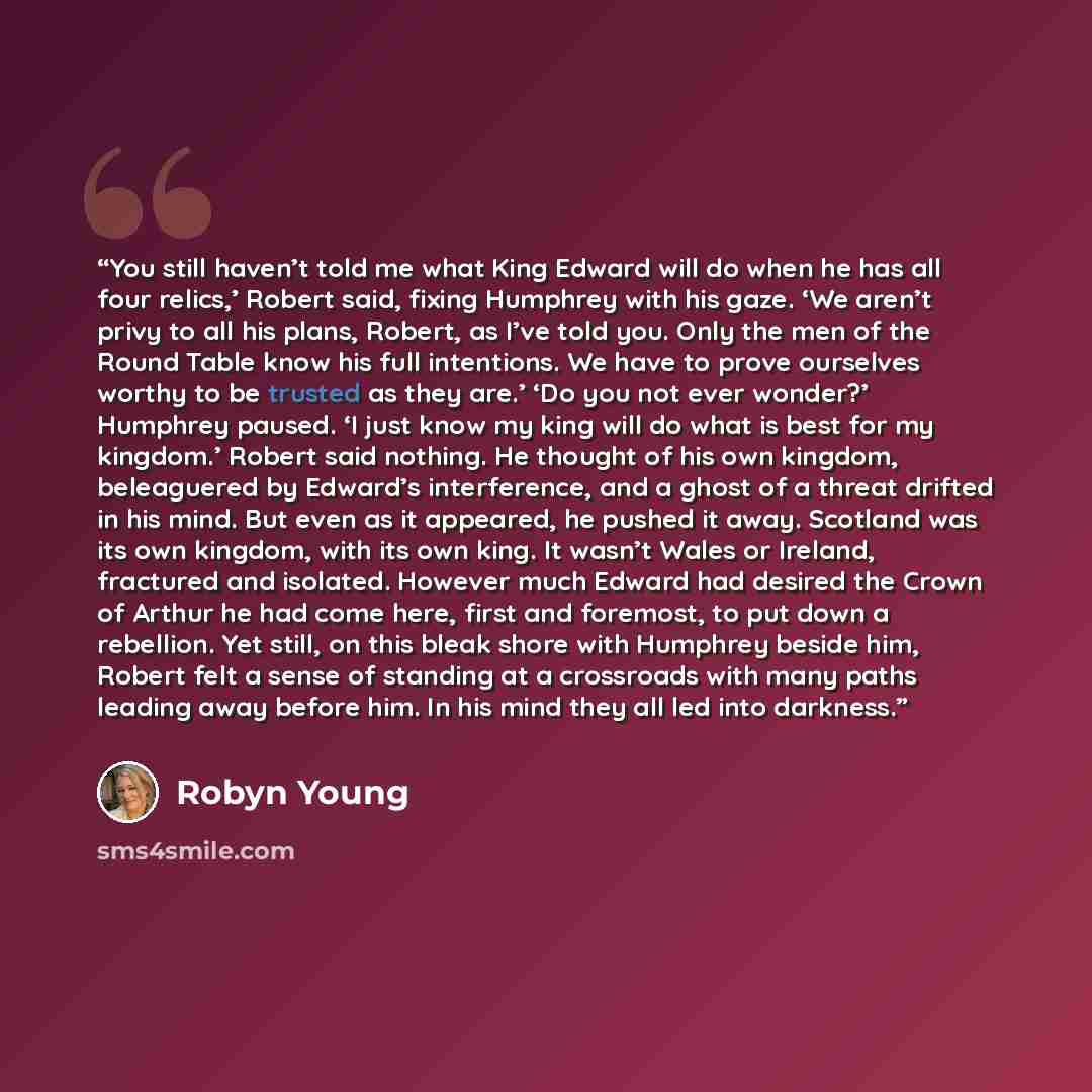 “You still haven’t told me what King Edward will do when he has all four relics,’ Robert said, fixing Humphrey with his gaze. ‘We aren’t privy to all his plans, Robert, as I’ve told you. Only the men of the Round Table know his full intentions. We have to prove ourselves worthy to be trusted as…” quote by Robyn Young