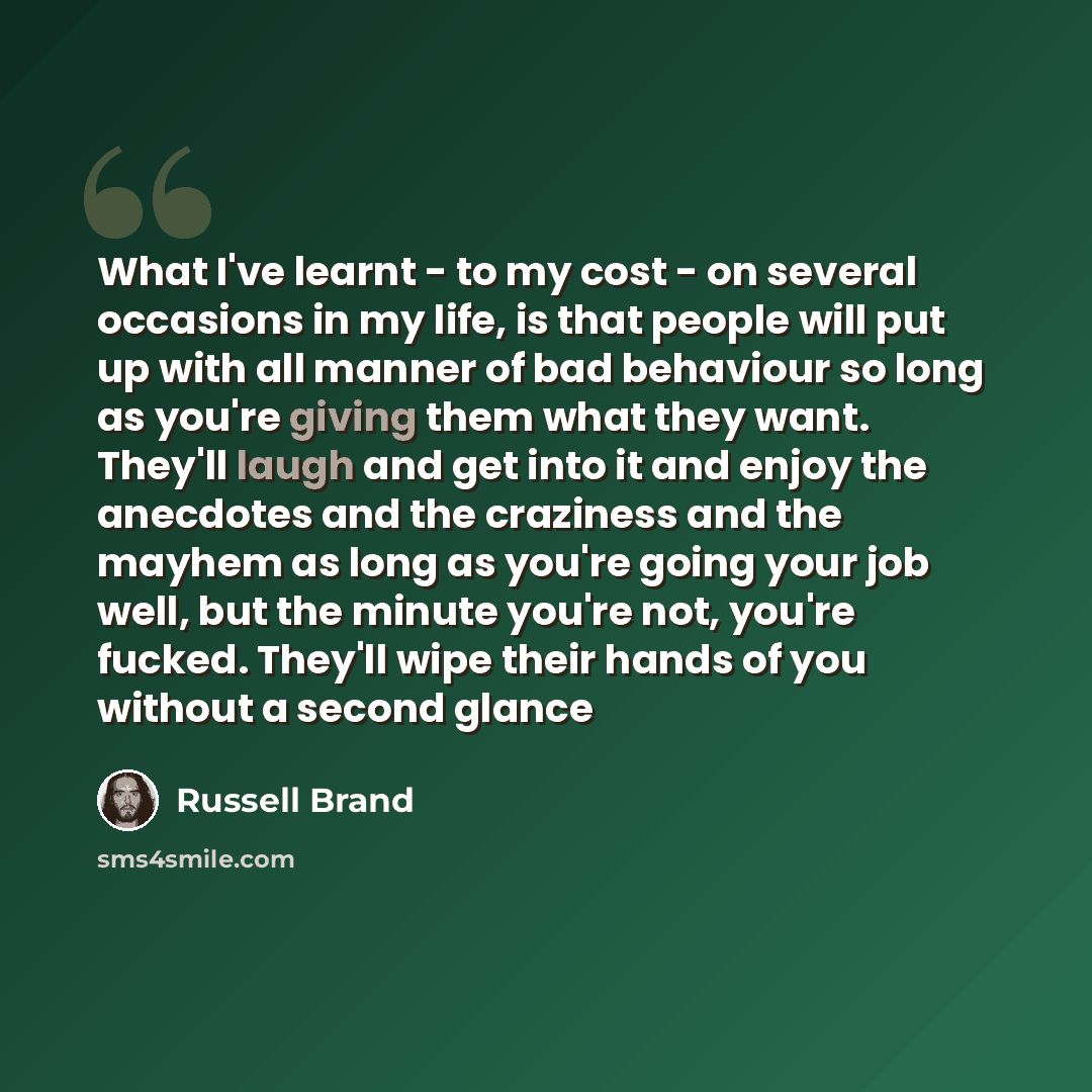 “What I've learnt - to my cost - on several occasions in my life, is that people will put up with all manner of bad behaviour so long as you're giving them what they want. They'll laugh and get into it and enjoy the anecdotes and the craziness and the mayhem as long as you're going your job well…” quote by Russell Brand