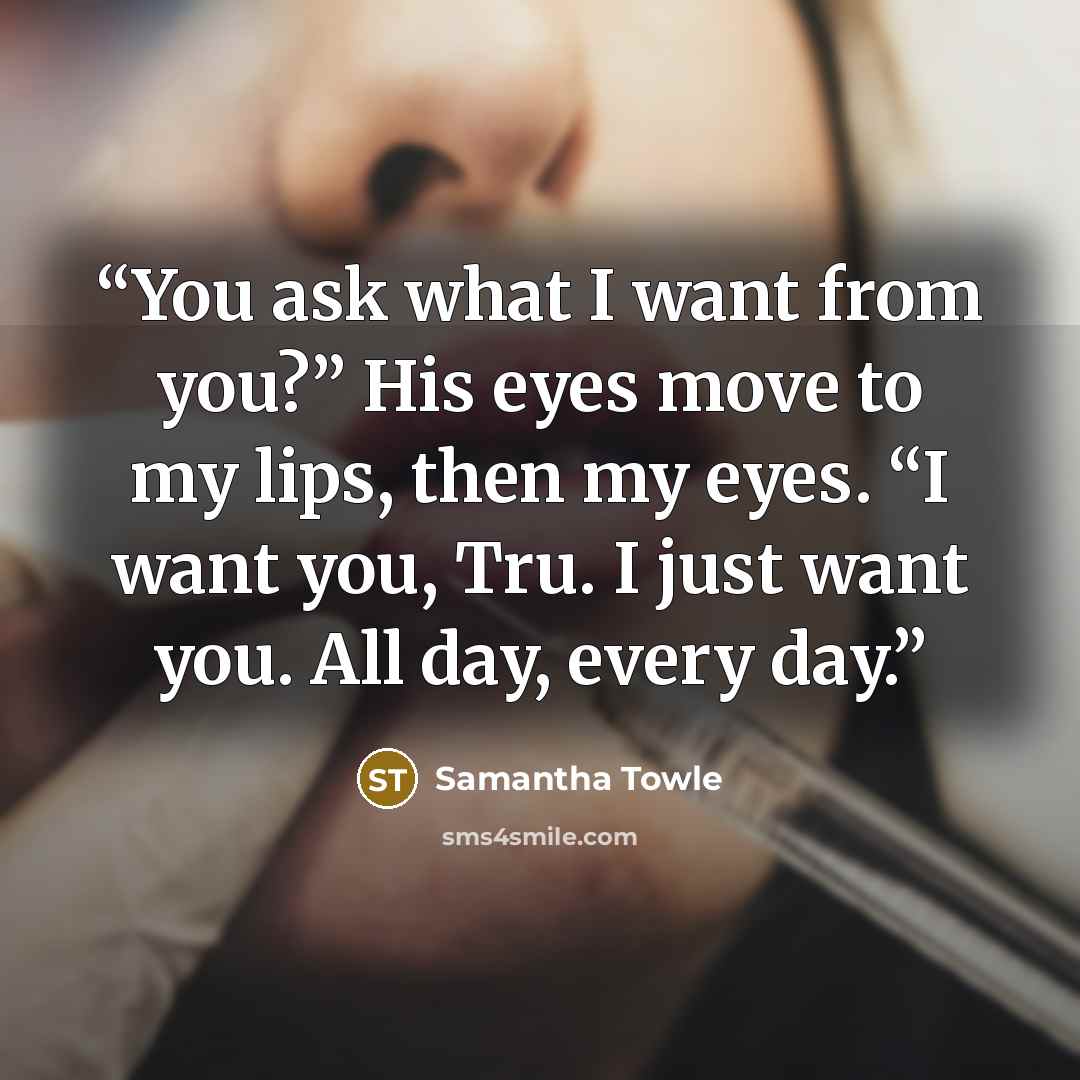 “You ask what I want from you?” His eyes move to my lips, then my eyes. “I want you, Tru. I just want you. All day, every day.” quote by Samantha Towle