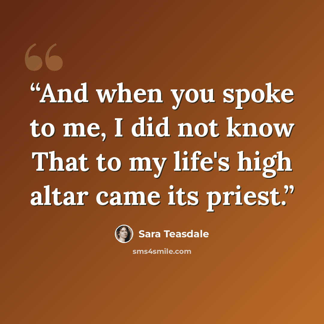 “And when you spoke to me, I did not know That to my life's high altar came its priest.” quote by Sara Teasdale