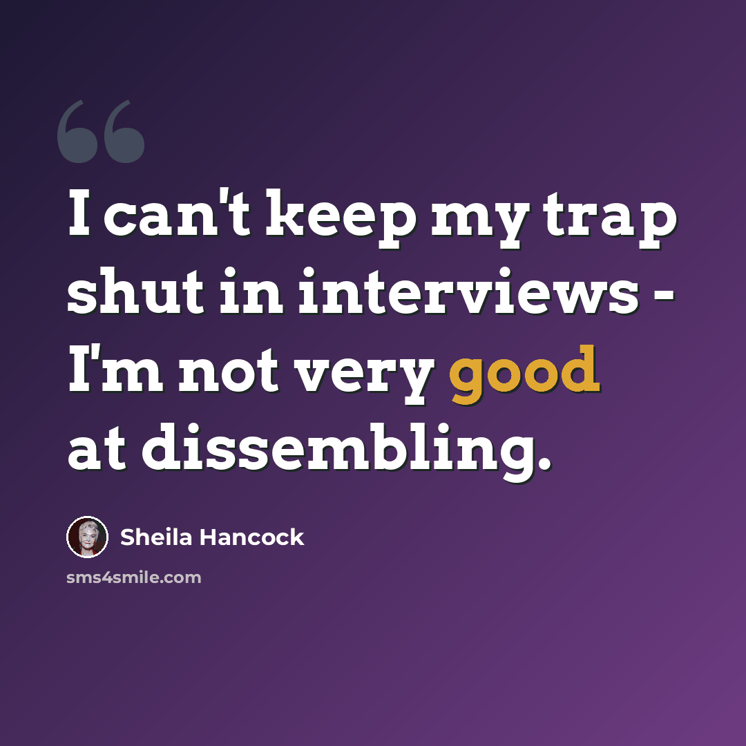 “I can't keep my trap shut in interviews - I'm not very good at dissembling.” quote by Sheila Hancock