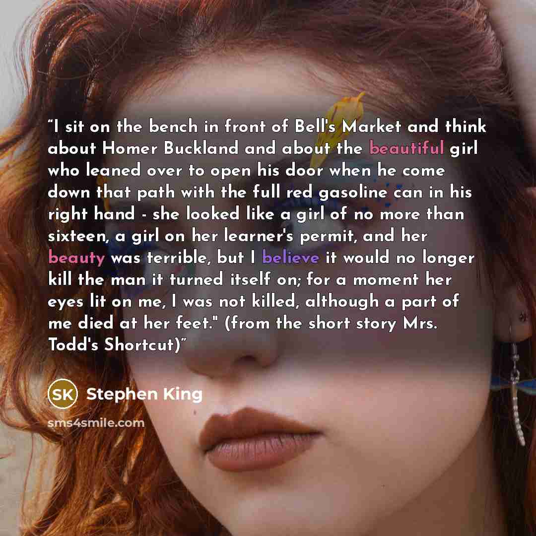 “I sit on the bench in front of Bell's Market and think about Homer Buckland and about the beautiful girl who leaned over to open his door when he come down that path with the full red gasoline can in his right hand - she looked like a girl of no more than sixteen, a girl on her learner's permit…” quote by Stephen King
