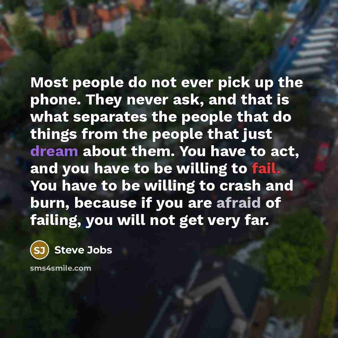 “Most people do not ever pick up the phone. They never ask, and that is what separates the people that do things from the people that just dream about them. You have to act, and you have to be willing to fail. You have to be willing to crash and burn, because if you are afraid of failing, you will…” quote by Steve Jobs
