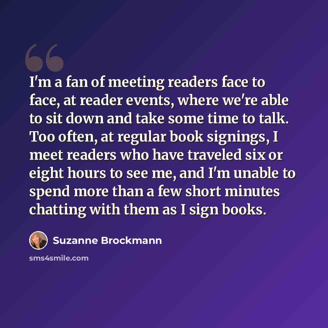 “I'm a fan of meeting readers face to face, at reader events, where we're able to sit down and take some time to talk. Too often, at regular book signings, I meet readers who have traveled six or eight hours to see me, and I'm unable to spend more than a few short minutes chatting with them as I…” quote by Suzanne Brockmann