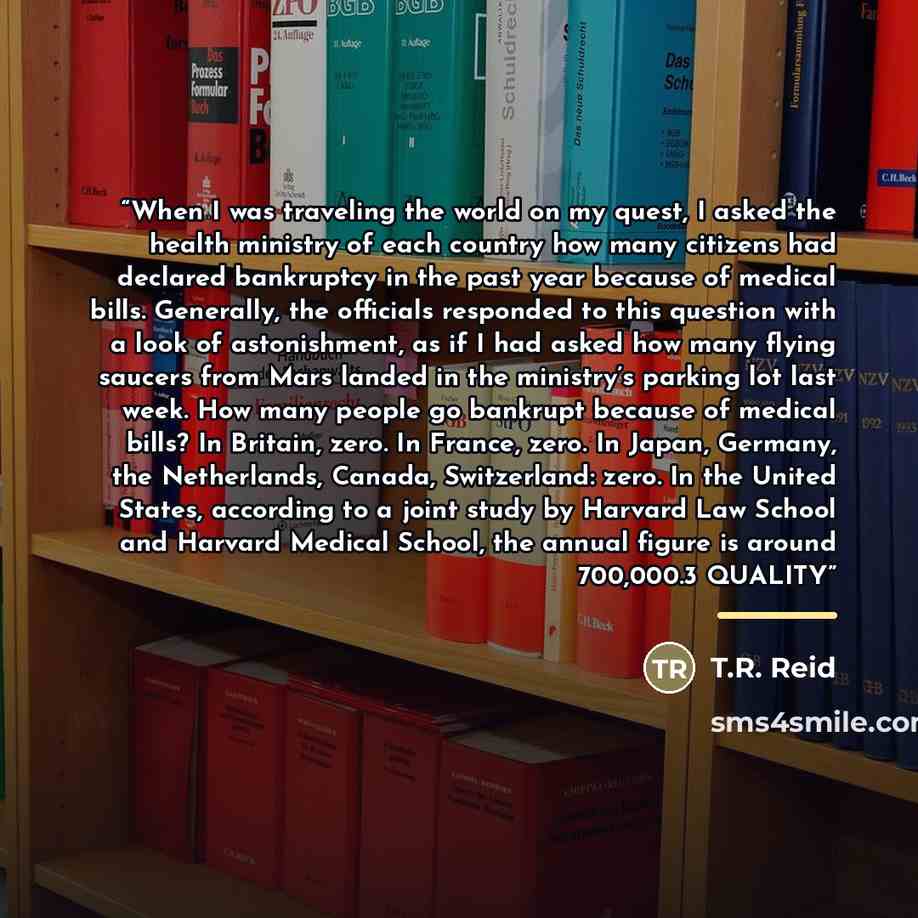 “When I was traveling the world on my quest, I asked the health ministry of each country how many citizens had declared bankruptcy in the past year because of medical bills. Generally, the officials responded to this question with a look of astonishment, as if I had asked how many flying saucers…” quote by T.R. Reid