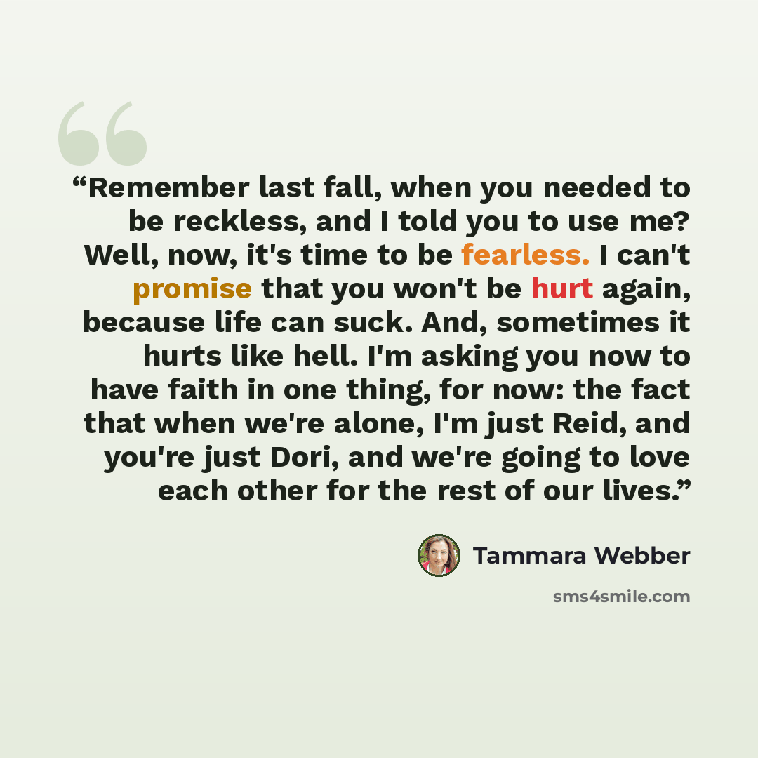 “Remember last fall, when you needed to be reckless, and I told you to use me? Well, now, it's time to be fearless. I can't promise that you won't be hurt again, because life can suck. And, sometimes it hurts like hell. I'm asking you now to have faith in one thing, for now: the fact that when…” quote by Tammara Webber