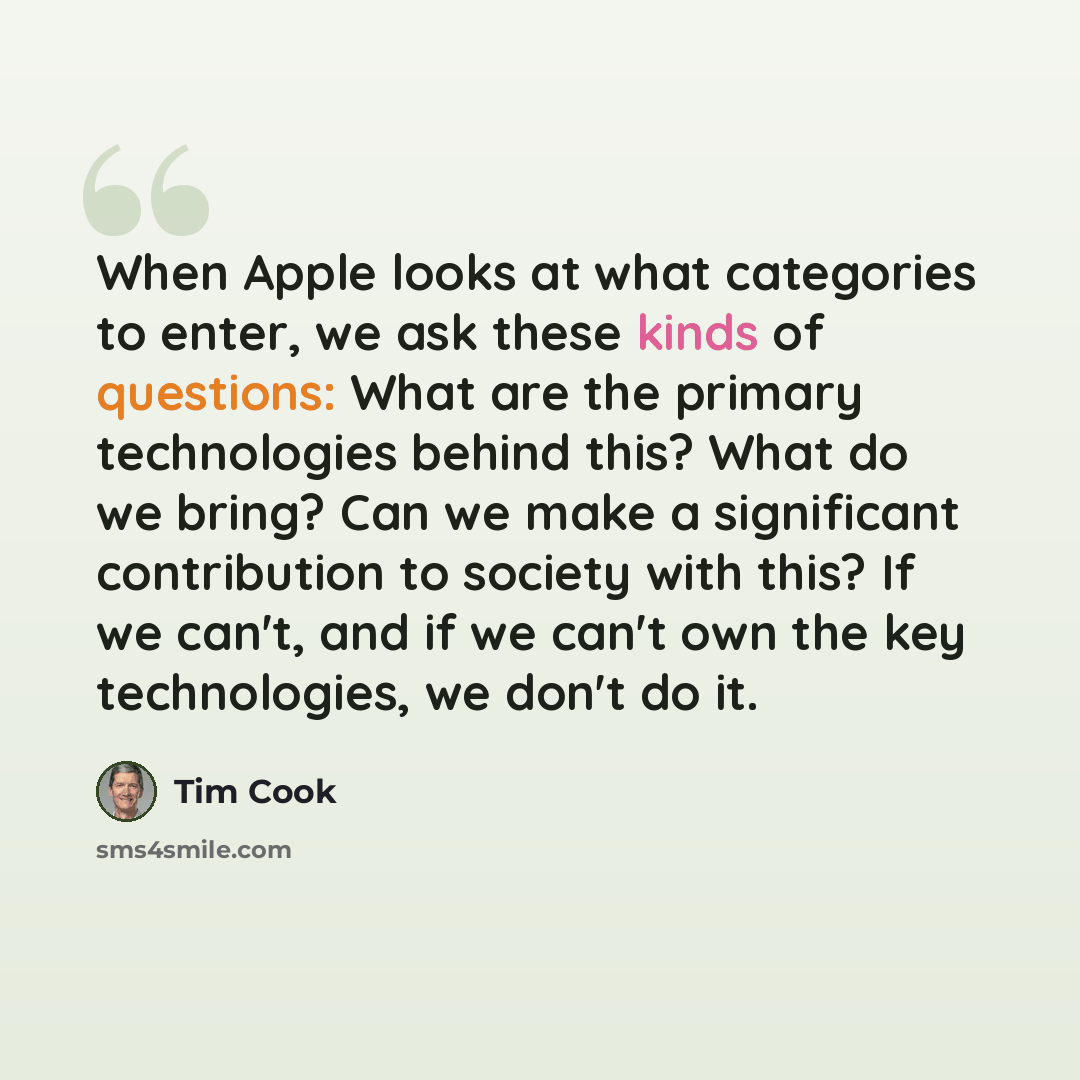 “When Apple looks at what categories to enter, we ask these kinds of questions: What are the primary technologies behind this? What do we bring? Can we make a significant contribution to society with this? If we can't, and if we can't own the key technologies, we don't do it.” quote by Tim Cook