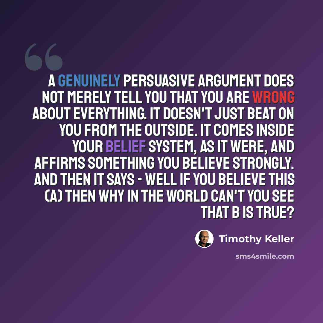 “A genuinely persuasive argument does not merely tell you that you are wrong about everything. It doesn't just beat on you from the outside. It comes inside your belief system, as it were, and affirms something you believe strongly. And then it says - well if you believe this (A) then why in the…” quote by Timothy Keller