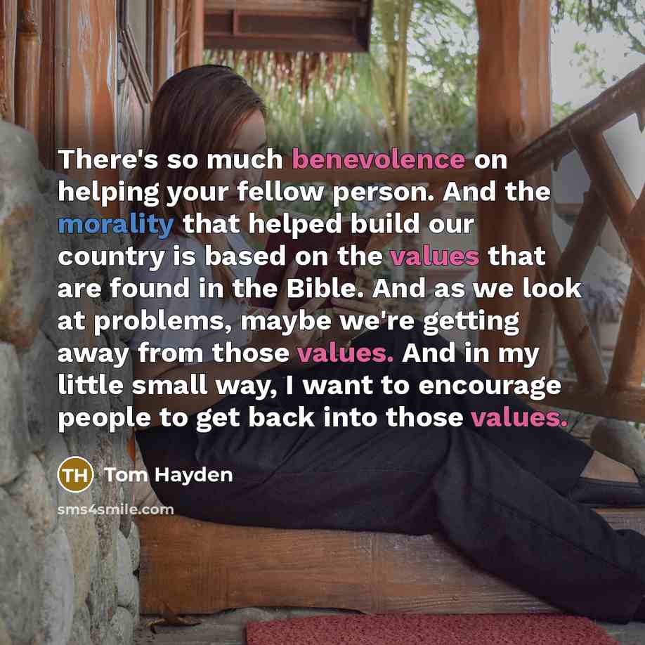 “There's so much benevolence on helping your fellow person. And the morality that helped build our country is based on the values that are found in the Bible. And as we look at problems, maybe we're getting away from those values. And in my little small way, I want to encourage people to get back…” quote by Tom Hayden