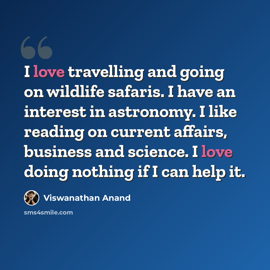 “I love travelling and going on wildlife safaris. I have an interest in astronomy. I like reading on current affairs, business and science. I love doing nothing if I can help it.” quote by Viswanathan Anand