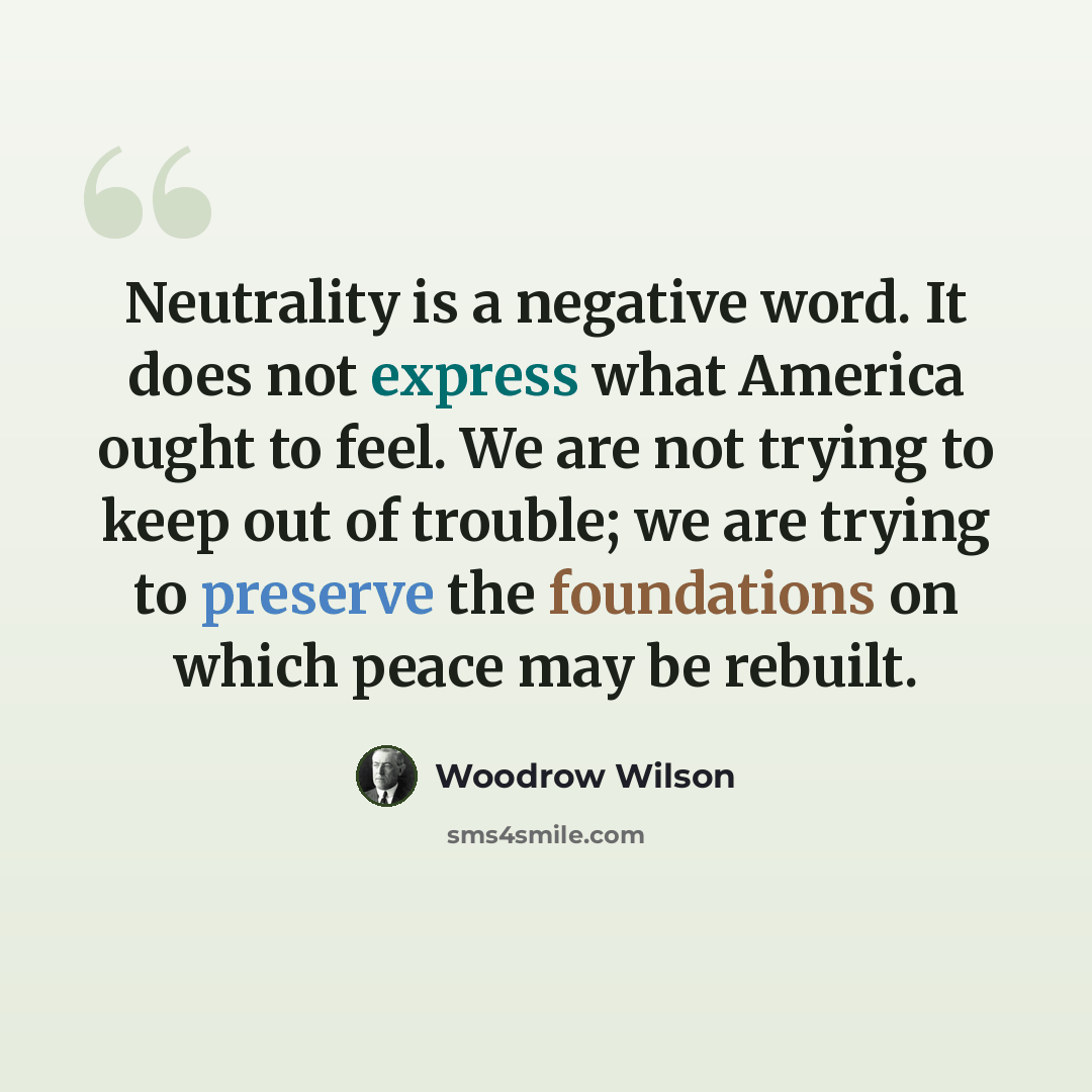 “Neutrality is a negative word. It does not express what America ought to feel. We are not trying to keep out of trouble; we are trying to preserve the foundations on which peace may be rebuilt.” quote by Woodrow Wilson