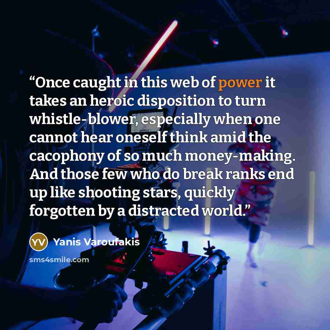 “Once caught in this web of power it takes an heroic disposition to turn whistle-blower, especially when one cannot hear oneself think amid the cacophony of so much money-making. And those few who do break ranks end up like shooting stars, quickly forgotten by a distracted world.” quote by Yanis Varoufakis
