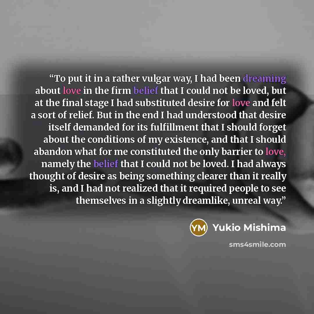 “To put it in a rather vulgar way, I had been dreaming about love in the firm belief that I could not be loved, but at the final stage I had substituted desire for love and felt a sort of relief. But in the end I had understood that desire itself demanded for its fulfillment that I should forget…” quote by Yukio Mishima