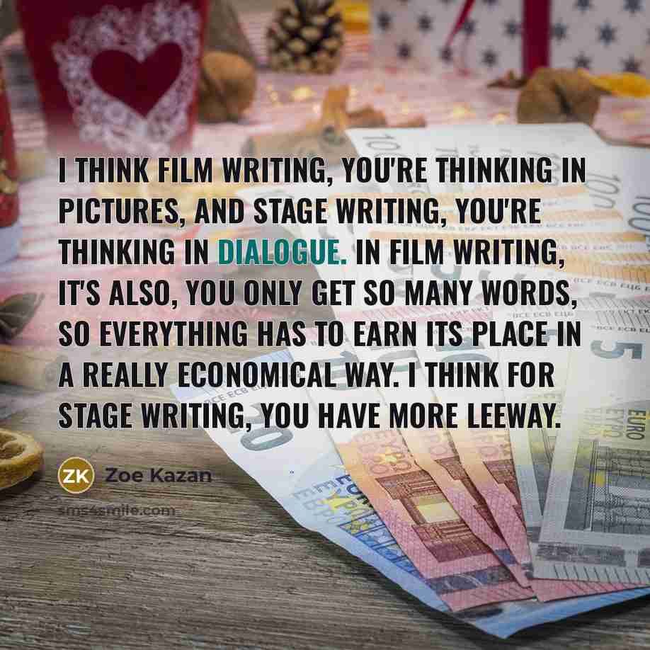“I think film writing, you're thinking in pictures, and stage writing, you're thinking in dialogue. In film writing, it's also, you only get so many words, so everything has to earn its place in a really economical way. I think for stage writing, you have more leeway.” quote by Zoe Kazan
