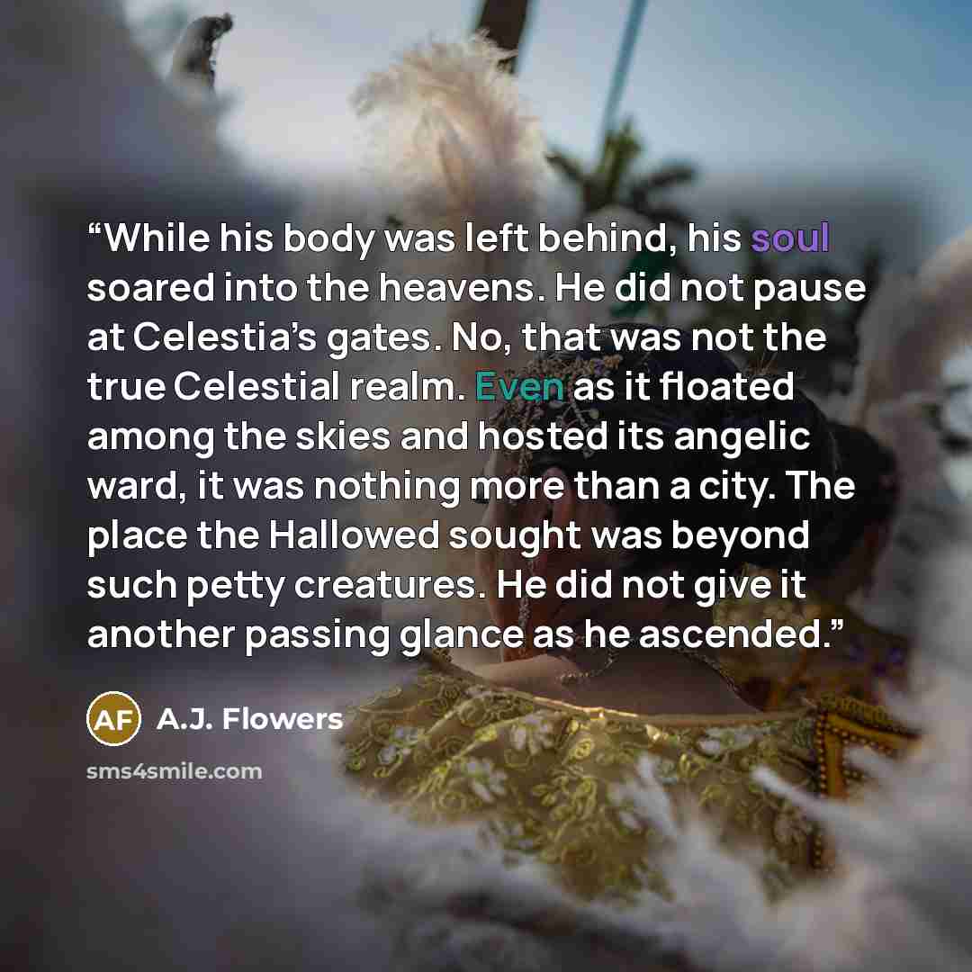 “While his body was left behind, his soul soared into the heavens. He did not pause at Celestia’s gates. No, that was not the true Celestial realm. Even as it floated among the skies and hosted its angelic ward, it was nothing more than a city. The place the Hallowed sought was beyond such petty…” quote by A.J. Flowers