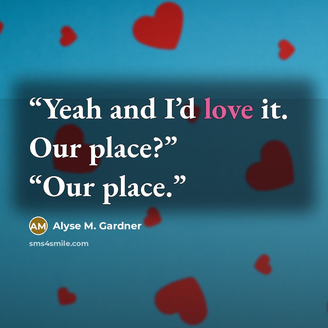 “Yeah and I’d love it. Our place?” “Our place.” quote by Alyse M. Gardner