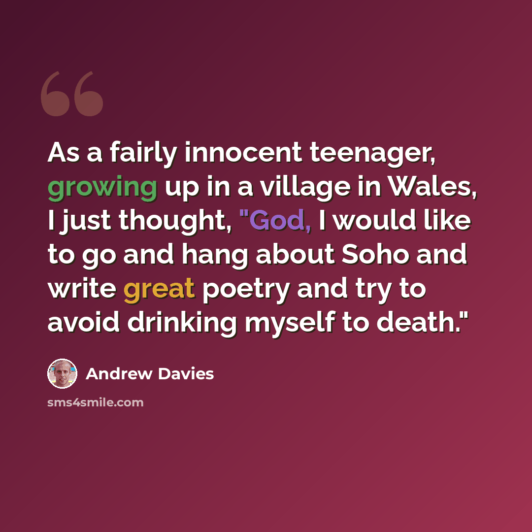 “As a fairly innocent teenager, growing up in a village in Wales, I just thought, "God, I would like to go and hang about Soho and write great poetry and try to avoid drinking myself to death."” quote by Andrew Davies