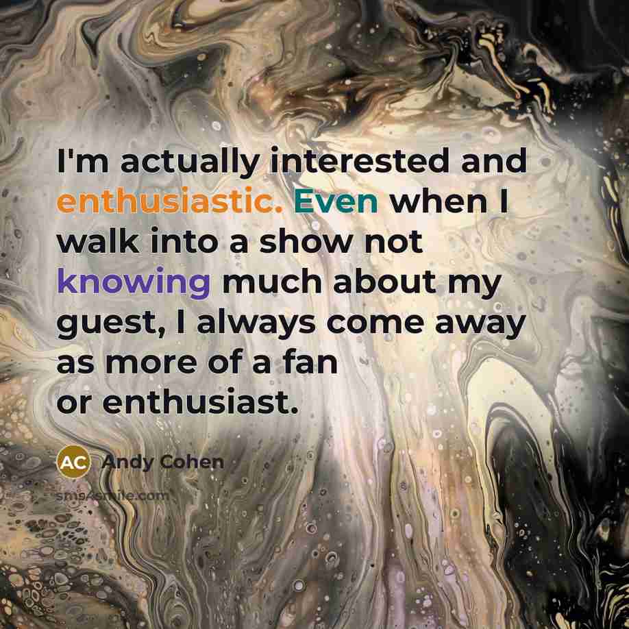 “I'm actually interested and enthusiastic. Even when I walk into a show not knowing much about my guest, I always come away as more of a fan or enthusiast.” quote by Andy Cohen