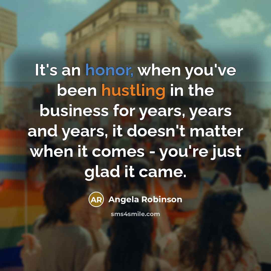 “It's an honor, when you've been hustling in the business for years, years and years, it doesn't matter when it comes - you're just glad it came.” quote by Angela Robinson