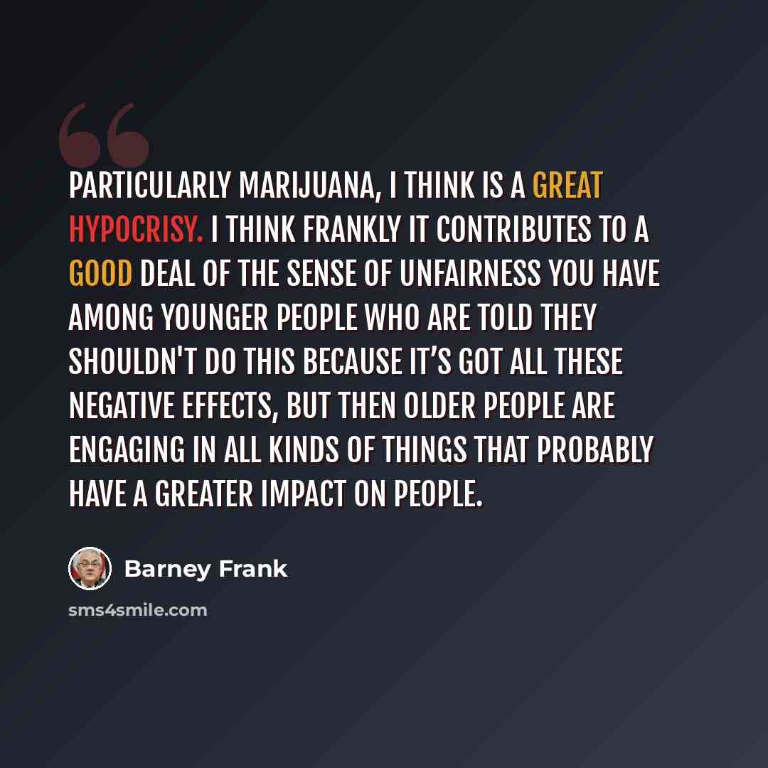 “Particularly marijuana, I think is a great hypocrisy. I think frankly it contributes to a good deal of the sense of unfairness you have among younger people who are told they shouldn't do this because it’s got all these negative effects, but then older people are engaging in all kinds of things…” quote by Barney Frank