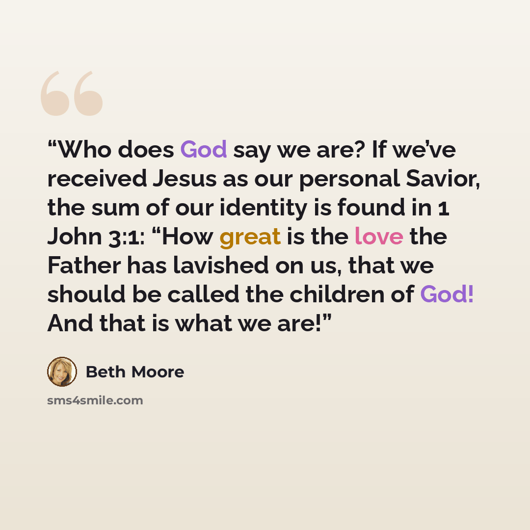 “Who does God say we are? If we’ve received Jesus as our personal Savior, the sum of our identity is found in 1 John 3:1: “How great is the love the Father has lavished on us, that we should be called the children of God! And that is what we are!” quote by Beth Moore