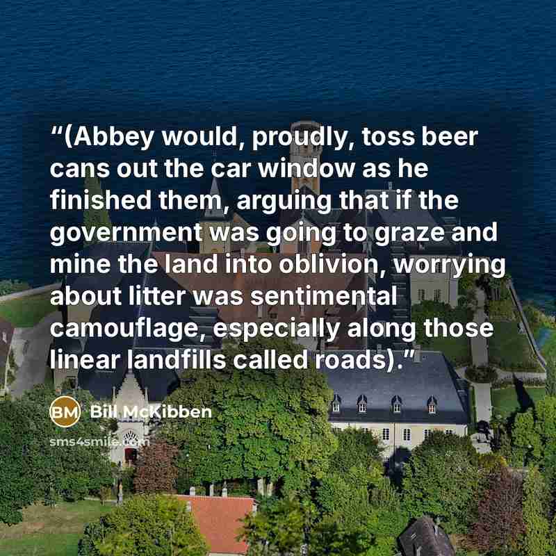 “(Abbey would, proudly, toss beer cans out the car window as he finished them, arguing that if the government was going to graze and mine the land into oblivion, worrying about litter was sentimental camouflage, especially along those linear landfills called roads).” quote by Bill McKibben