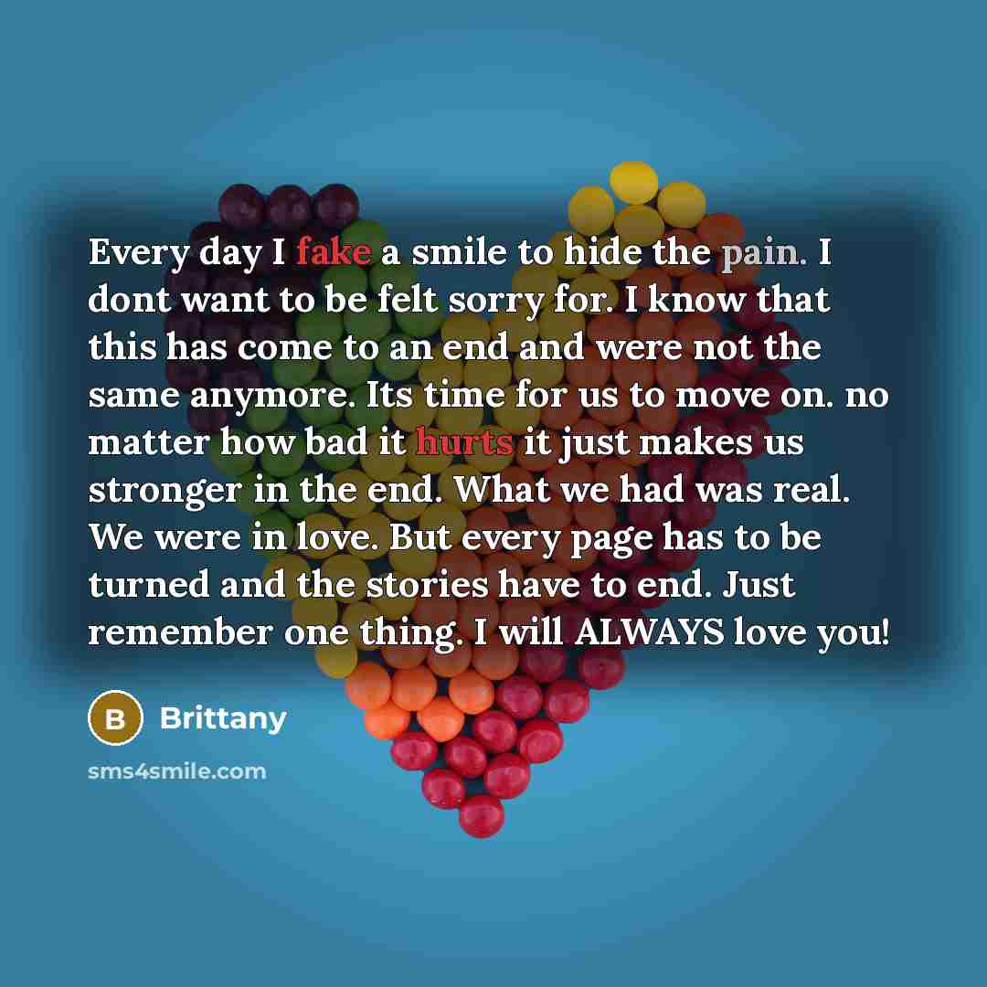 “Every day I fake a smile to hide the pain. I dont want to be felt sorry for. I know that this has come to an end and were not the same anymore. Its time for us to move on. no matter how bad it hurts it just makes us stronger in the end. What we had was real. We were in love. But every page has to…” quote by Brittany