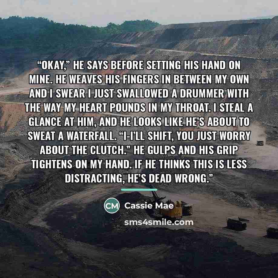 “Okay,” he says before setting his hand on mine. He weaves his fingers in between my own and I swear I just swallowed a drummer with the way my heart pounds in my throat. I steal a glance at him, and he looks like he’s about to sweat a waterfall. “I-I’ll shift, you just worry about the clutch.” He…” quote by Cassie Mae