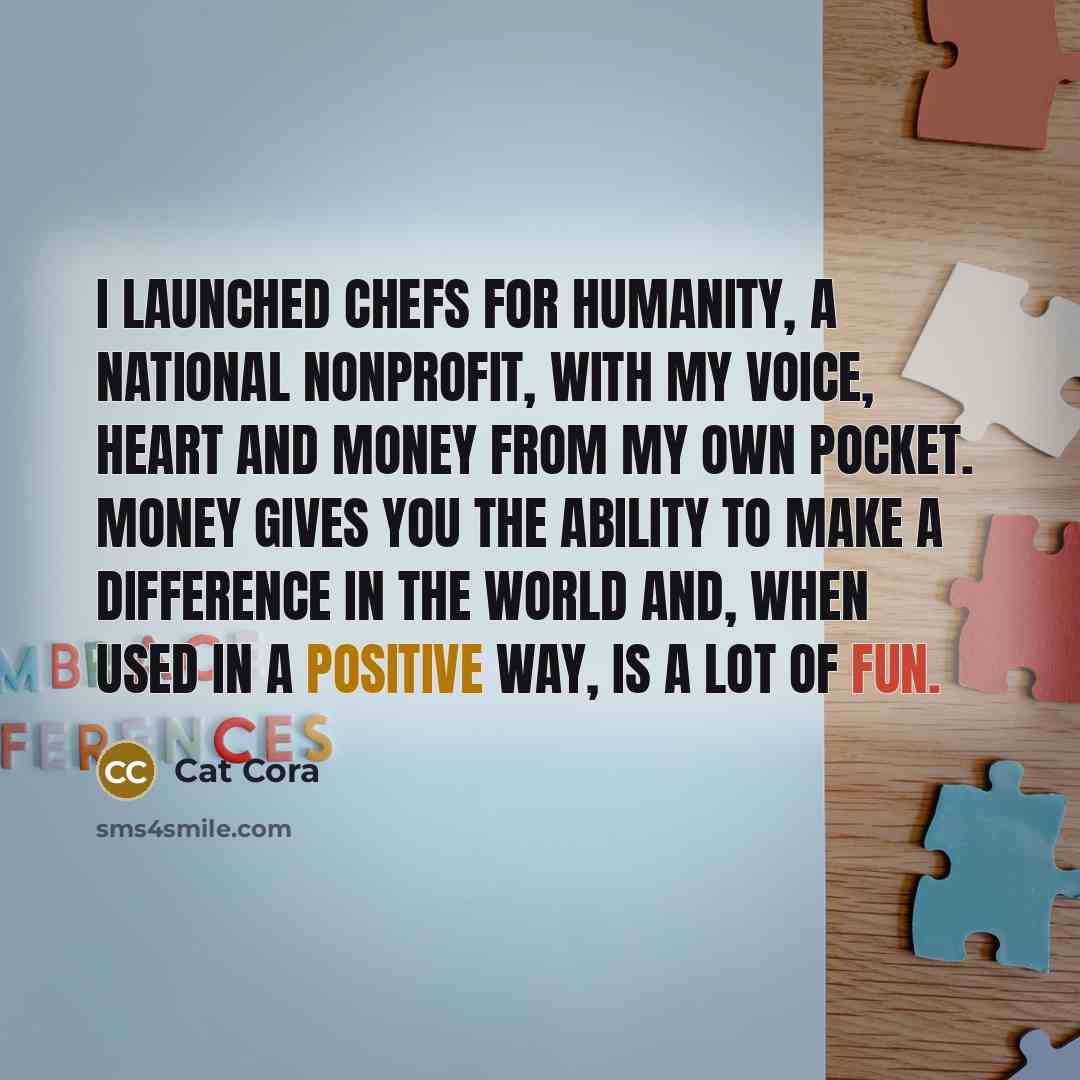 “I launched Chefs for Humanity, a national nonprofit, with my voice, heart and money from my own pocket. Money gives you the ability to make a difference in the world and, when used in a positive way, is a lot of fun.” quote by Cat Cora